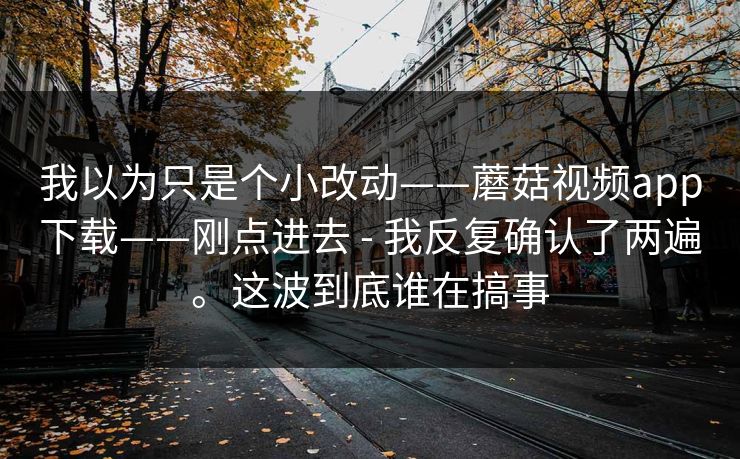 我以为只是个小改动——蘑菇视频app下载——刚点进去 - 我反复确认了两遍。这波到底谁在搞事 我以为只是个小改动——蘑菇视频app下载——刚点进去 - 我反复确认了两遍。这波到底谁在搞事