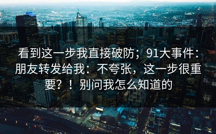 看到这一步我直接破防；91大事件：朋友转发给我：不夸张，这一步很重要？！别问我怎么知道的