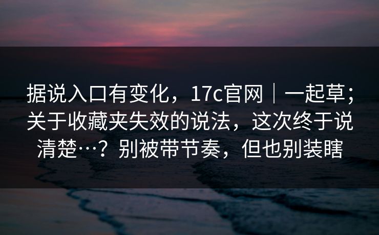据说入口有变化,17c官网|一起草;关于收藏夹失效的说法,这次终于说清楚…?别被带节奏,但也别装瞎 据说入口有变化,17c官网|一起草;关于收藏夹失效的说法,这次终于说清楚…?别被带节奏,但也别装瞎